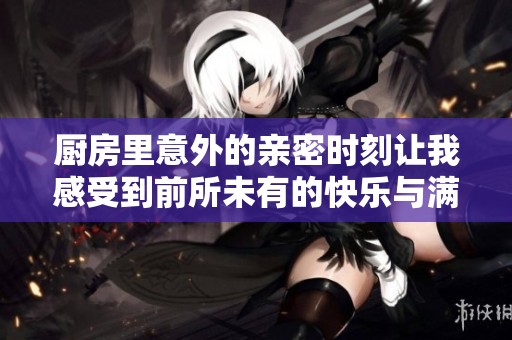 厨房里意外的亲密时刻让我感受到前所未有的快乐与满足