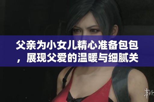 父亲为小女儿精心准备包包，展现父爱的温暖与细腻关怀