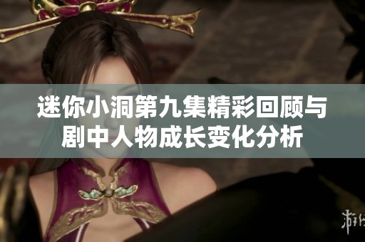 迷你小洞第九集精彩回顾与剧中人物成长变化分析