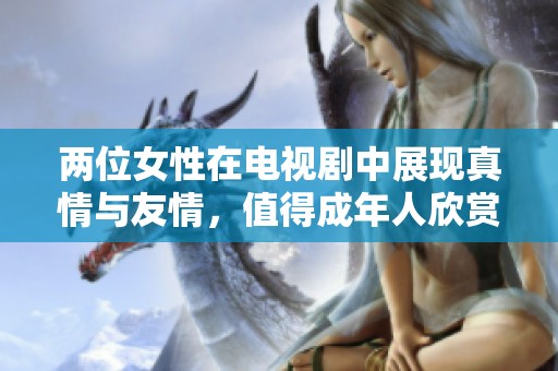 两位女性在电视剧中展现真情与友情，值得成年人欣赏的精彩剧情