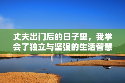 丈夫出门后的日子里，我学会了独立与坚强的生活智慧
