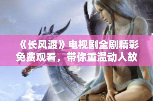 《长风渡》电视剧全剧精彩免费观看，带你重温动人故事与青春岁月