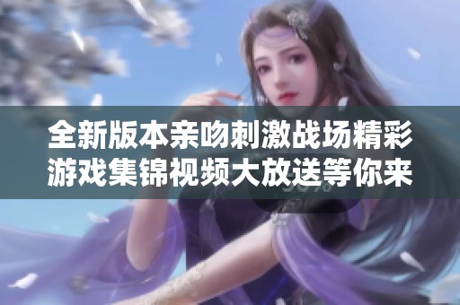 全新版本亲吻刺激战场精彩游戏集锦视频大放送等你来欣赏