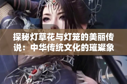 探秘灯草花与灯笼的美丽传说：中华传统文化的璀璨象征