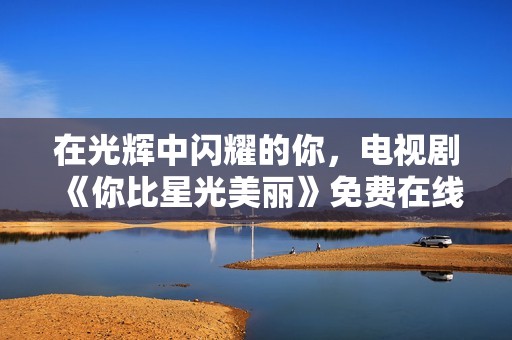 在光辉中闪耀的你，电视剧《你比星光美丽》免费在线观看方式揭秘