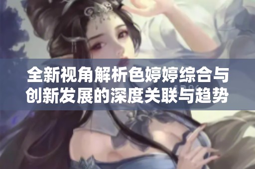 全新视角解析色婷婷综合与创新发展的深度关联与趋势