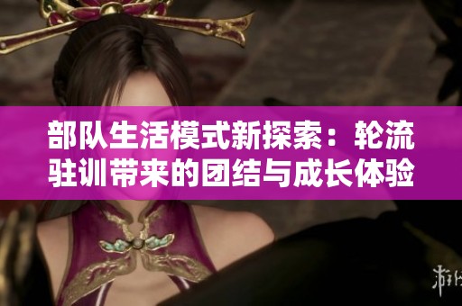 部队生活模式新探索：轮流驻训带来的团结与成长体验分享