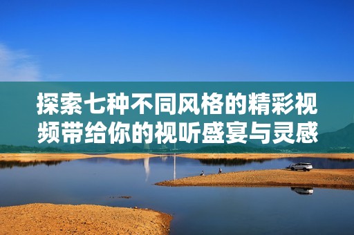 探索七种不同风格的精彩视频带给你的视听盛宴与灵感体验