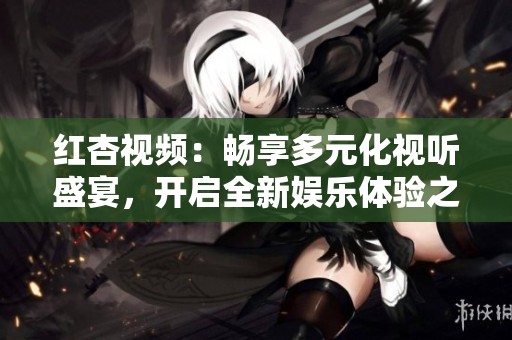 红杏视频：畅享多元化视听盛宴，开启全新娱乐体验之旅