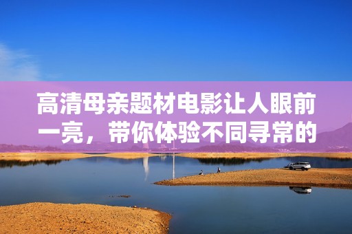 高清母亲题材电影让人眼前一亮，带你体验不同寻常的故事情节与角色深度