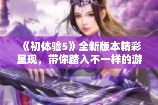《初体验5》全新版本精彩呈现，带你踏入不一样的游戏冒险世界