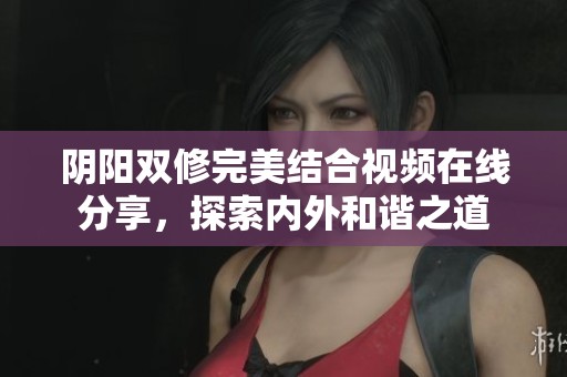 阴阳双修完美结合视频在线分享，探索内外和谐之道