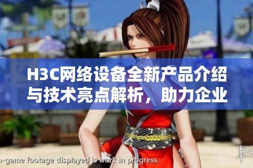 H3C网络设备全新产品介绍与技术亮点解析，助力企业数字化转型