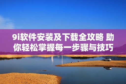 9i软件安装及下载全攻略 助你轻松掌握每一步骤与技巧