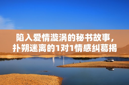 陷入爱情漩涡的秘书故事，扑朔迷离的1对1情感纠葛揭秘
