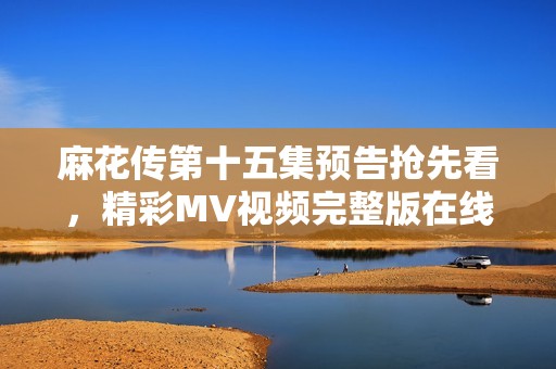 麻花传第十五集预告抢先看，精彩MV视频完整版在线热播！