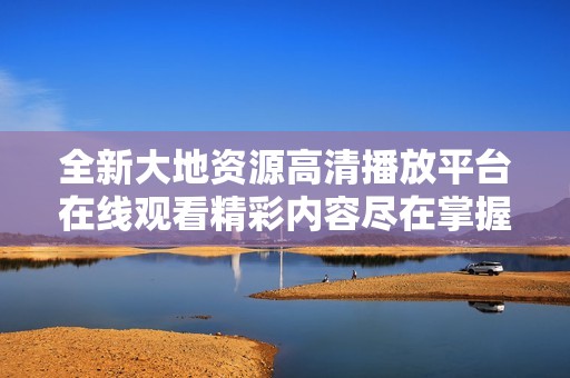 全新大地资源高清播放平台在线观看精彩内容尽在掌握之中