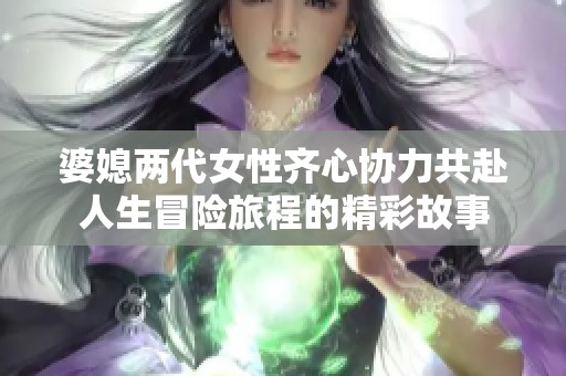 婆媳两代女性齐心协力共赴人生冒险旅程的精彩故事