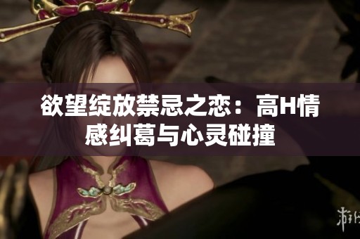 欲望绽放禁忌之恋：高H情感纠葛与心灵碰撞