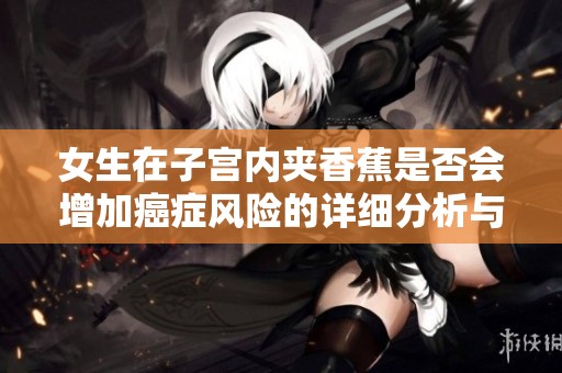 女生在子宫内夹香蕉是否会增加癌症风险的详细分析与解读