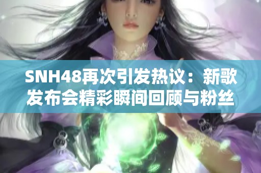 SNH48再次引发热议：新歌发布会精彩瞬间回顾与粉丝互动分析