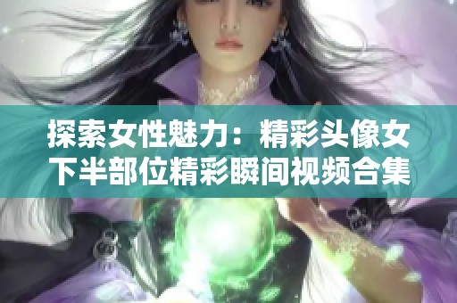 探索女性魅力：精彩头像女下半部位精彩瞬间视频合集