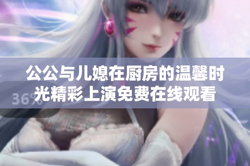 公公与儿媳在厨房的温馨时光精彩上演免费在线观看