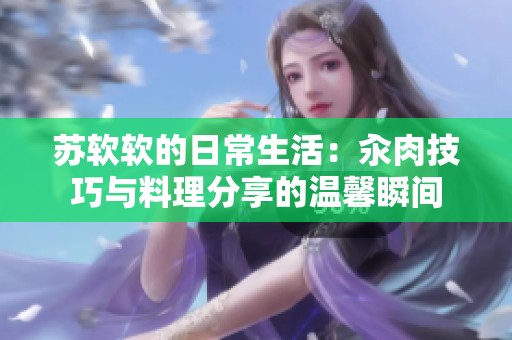 苏软软的日常生活：汆肉技巧与料理分享的温馨瞬间