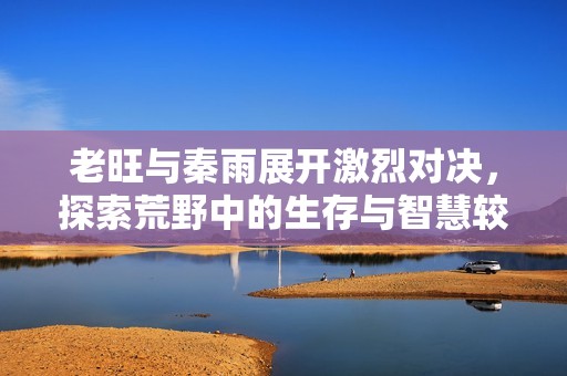 老旺与秦雨展开激烈对决，探索荒野中的生存与智慧较量
