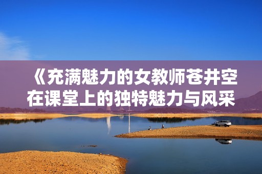 《充满魅力的女教师苍井空在课堂上的独特魅力与风采》