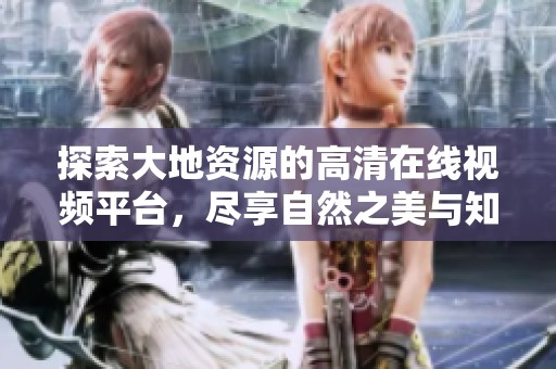探索大地资源的高清在线视频平台，尽享自然之美与知识的海洋