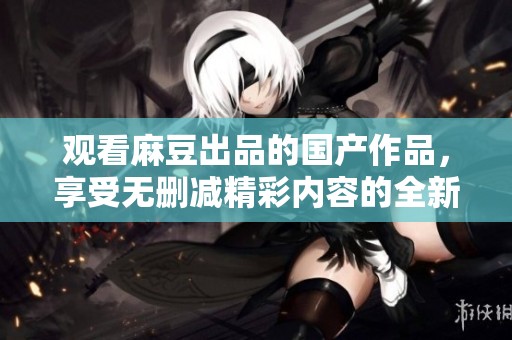 观看麻豆出品的国产作品，享受无删减精彩内容的全新体验