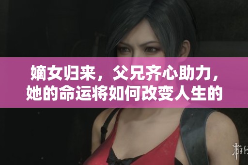 嫡女归来，父兄齐心助力，她的命运将如何改变人生的轨迹