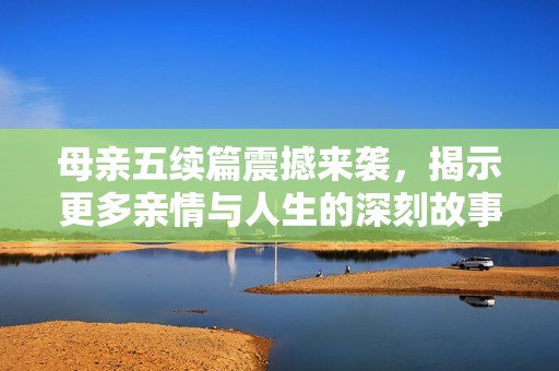 母亲五续篇震撼来袭，揭示更多亲情与人生的深刻故事
