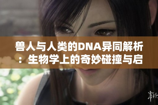 兽人与人类的DNA异同解析：生物学上的奇妙碰撞与启示