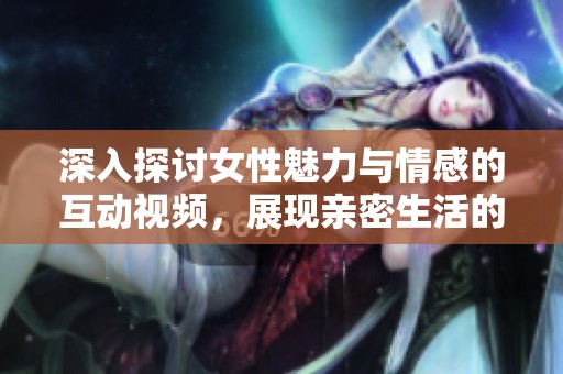 深入探讨女性魅力与情感的互动视频，展现亲密生活的精彩瞬间