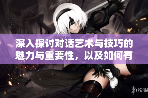 深入探讨对话艺术与技巧的魅力与重要性，以及如何有效沟通