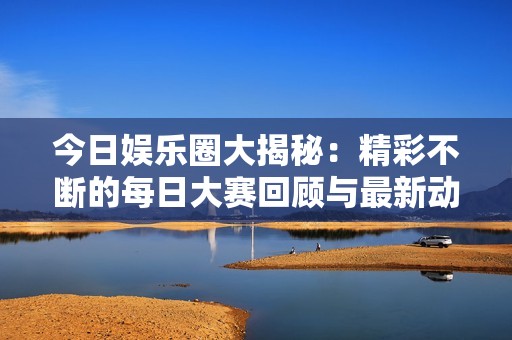 今日娱乐圈大揭秘：精彩不断的每日大赛回顾与最新动态分享