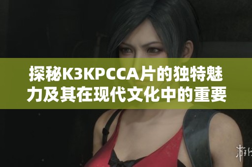 探秘K3KPCCA片的独特魅力及其在现代文化中的重要性
