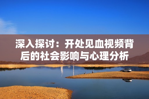 深入探讨：开处见血视频背后的社会影响与心理分析