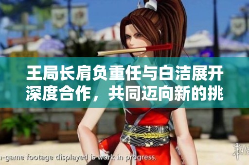 王局长肩负重任与白洁展开深度合作，共同迈向新的挑战与机遇