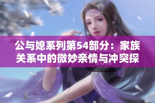 公与媳系列第54部分：家族关系中的微妙亲情与冲突探讨