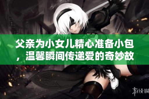 父亲为小女儿精心准备小包，温馨瞬间传递爱的奇妙故事