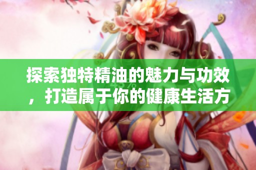 探索独特精油的魅力与功效，打造属于你的健康生活方式