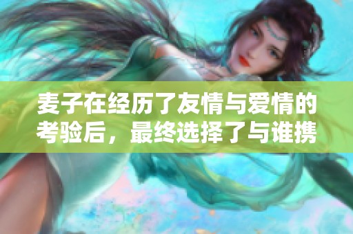 麦子在经历了友情与爱情的考验后，最终选择了与谁携手共度余生呢