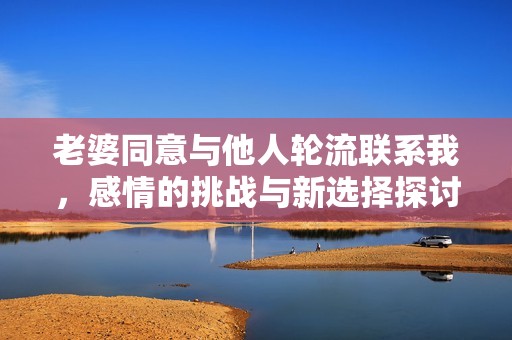 老婆同意与他人轮流联系我，感情的挑战与新选择探讨