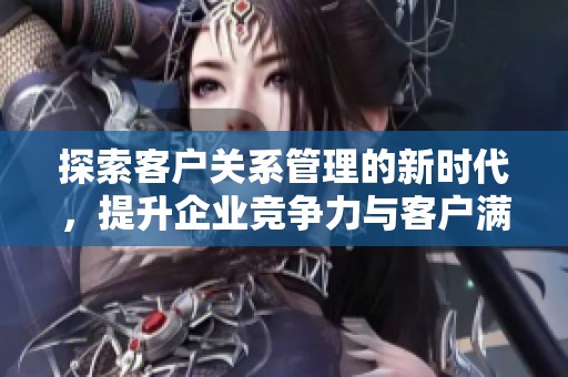 探索客户关系管理的新时代，提升企业竞争力与客户满意度