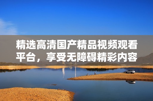 精选高清国产精品视频观看平台，享受无障碍精彩内容体验