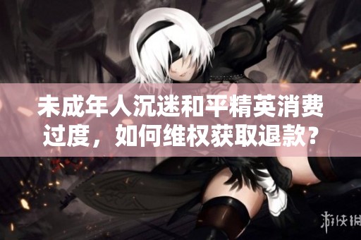 未成年人沉迷和平精英消费过度，如何维权获取退款？