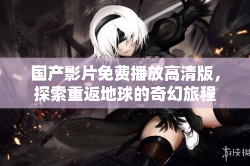 国产影片免费播放高清版，探索重返地球的奇幻旅程